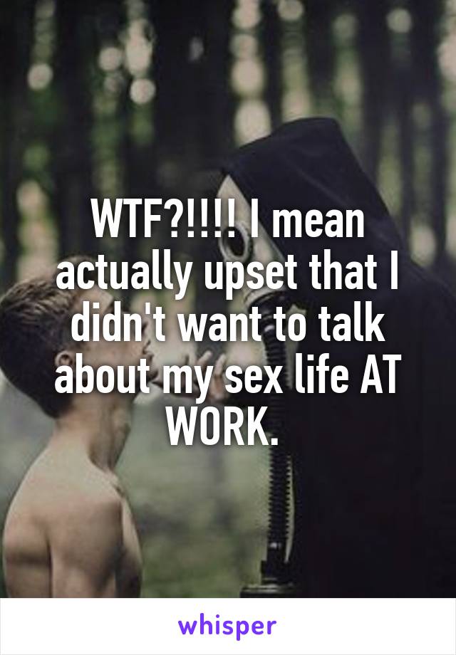 WTF?!!!! I mean actually upset that I didn't want to talk about my sex life AT WORK. 
