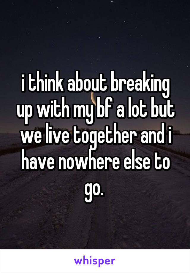 i think about breaking up with my bf a lot but we live together and i have nowhere else to go. 