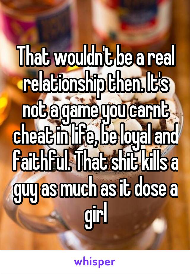 That wouldn't be a real relationship then. It's not a game you carnt cheat in life, be loyal and faithful. That shit kills a guy as much as it dose a girl