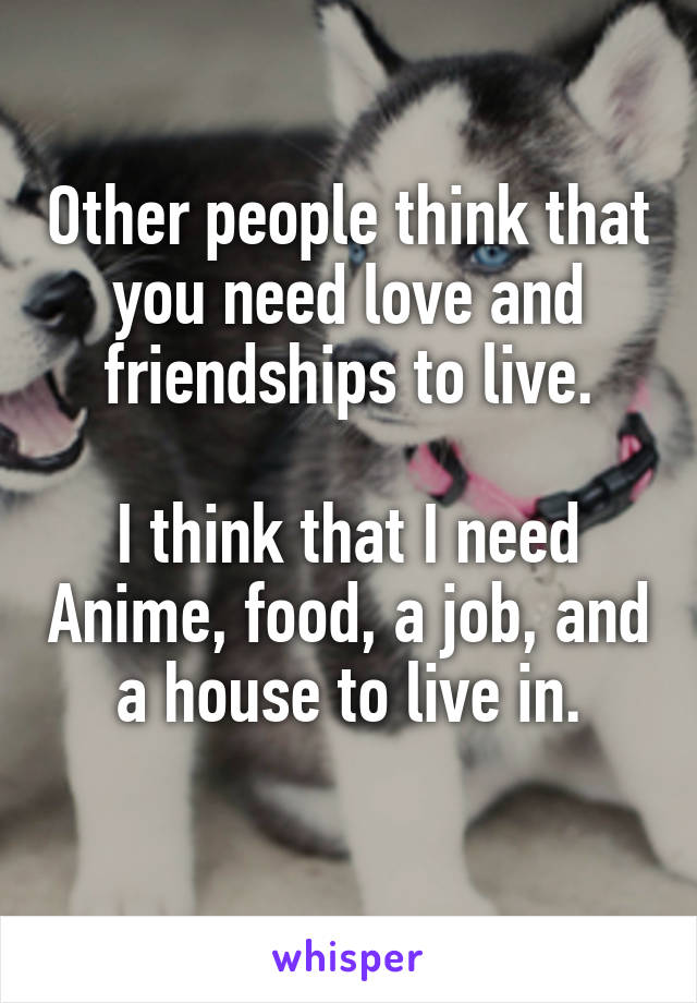 Other people think that you need love and friendships to live.

I think that I need Anime, food, a job, and a house to live in.
