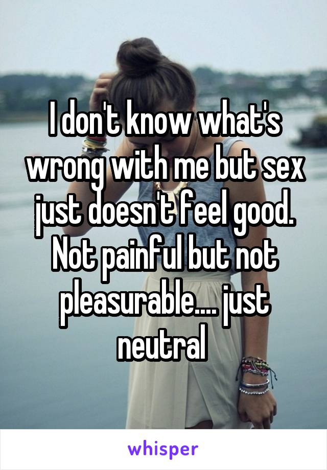 I don't know what's wrong with me but sex just doesn't feel good. Not painful but not pleasurable.... just neutral 