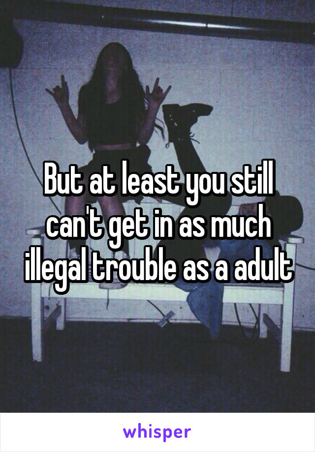 But at least you still can't get in as much illegal trouble as a adult