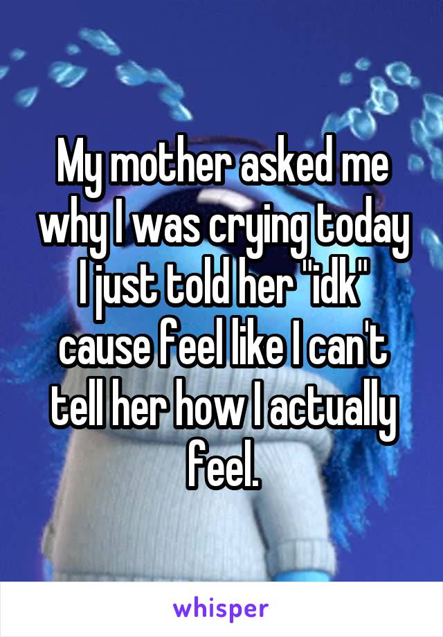My mother asked me why I was crying today I just told her "idk" cause feel like I can't tell her how I actually feel.