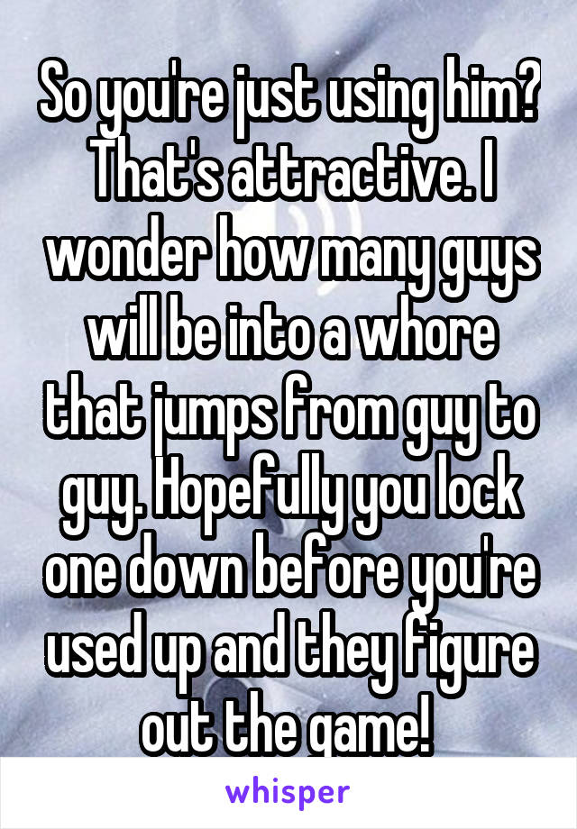 So you're just using him? That's attractive. I wonder how many guys will be into a whore that jumps from guy to guy. Hopefully you lock one down before you're used up and they figure out the game! 