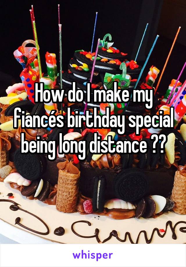 How do I make my fiancés birthday special being long distance ??
