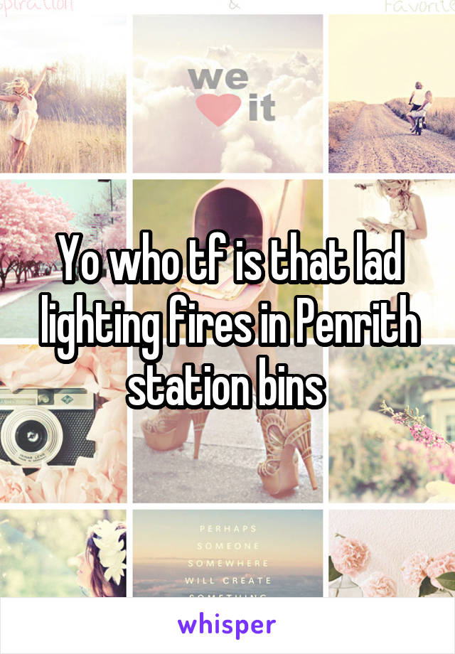 Yo who tf is that lad lighting fires in Penrith station bins 