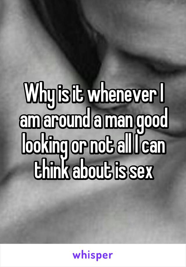Why is it whenever I am around a man good looking or not all I can think about is sex