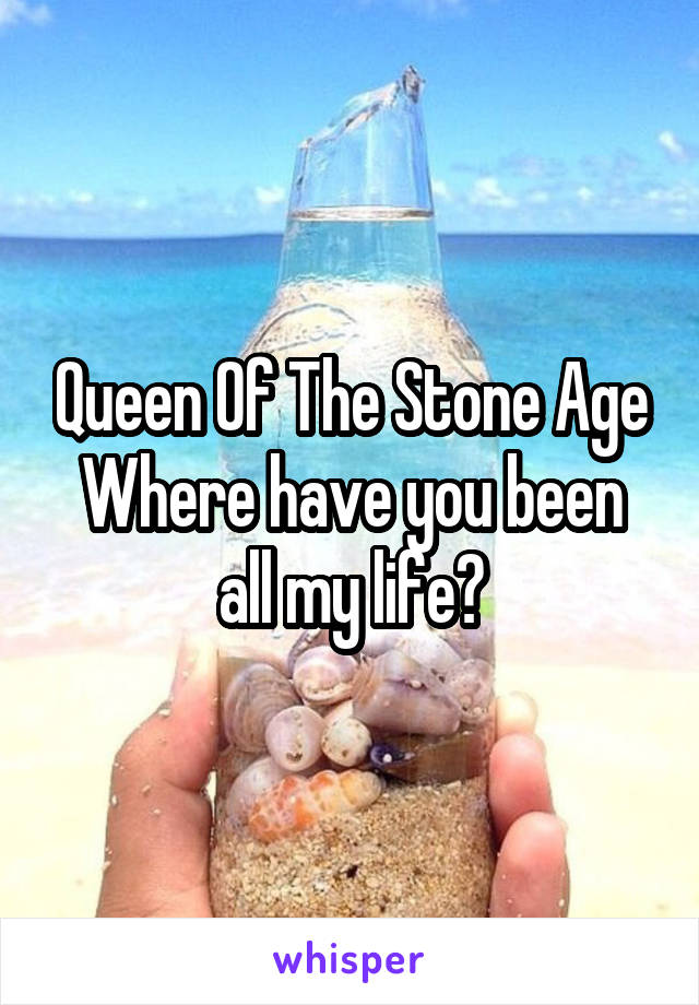 Queen Of The Stone Age
Where have you been all my life?