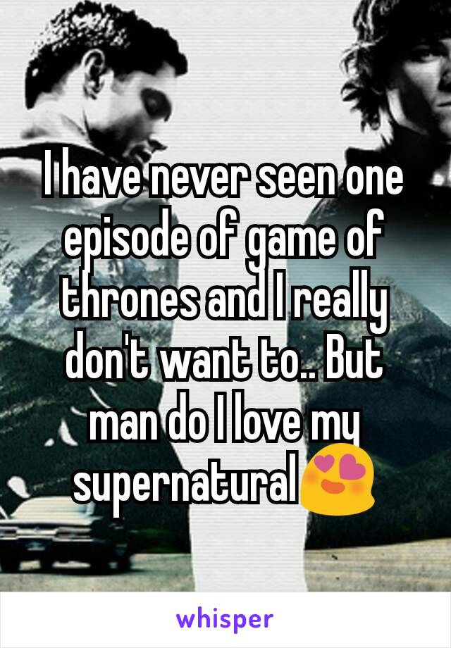 I have never seen one episode of game of thrones and I really don't want to.. But man do I love my supernatural😍