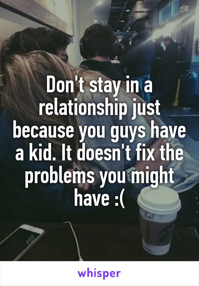 Don't stay in a relationship just because you guys have a kid. It doesn't fix the problems you might have :(
