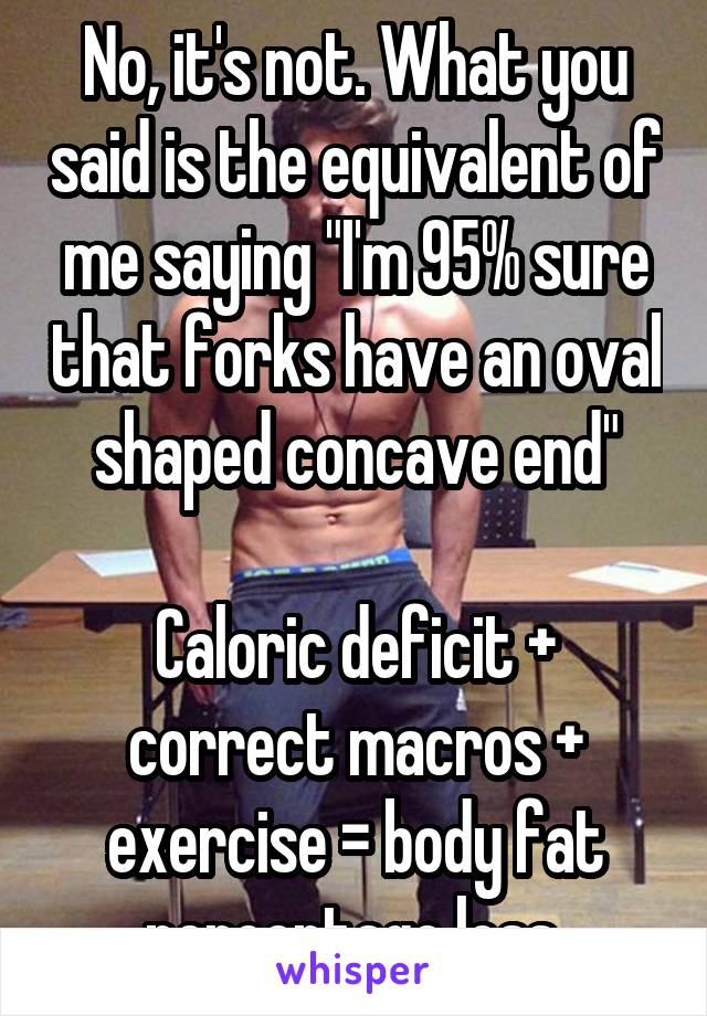 No, it's not. What you said is the equivalent of me saying "I'm 95% sure that forks have an oval shaped concave end"

Caloric deficit + correct macros + exercise = body fat percentage loss.