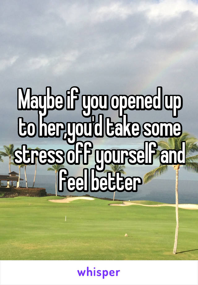 Maybe if you opened up to her,you'd take some stress off yourself and feel better