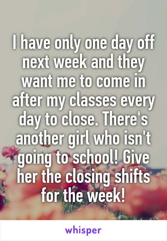 I have only one day off next week and they want me to come in after my classes every day to close. There's another girl who isn't going to school! Give her the closing shifts for the week!