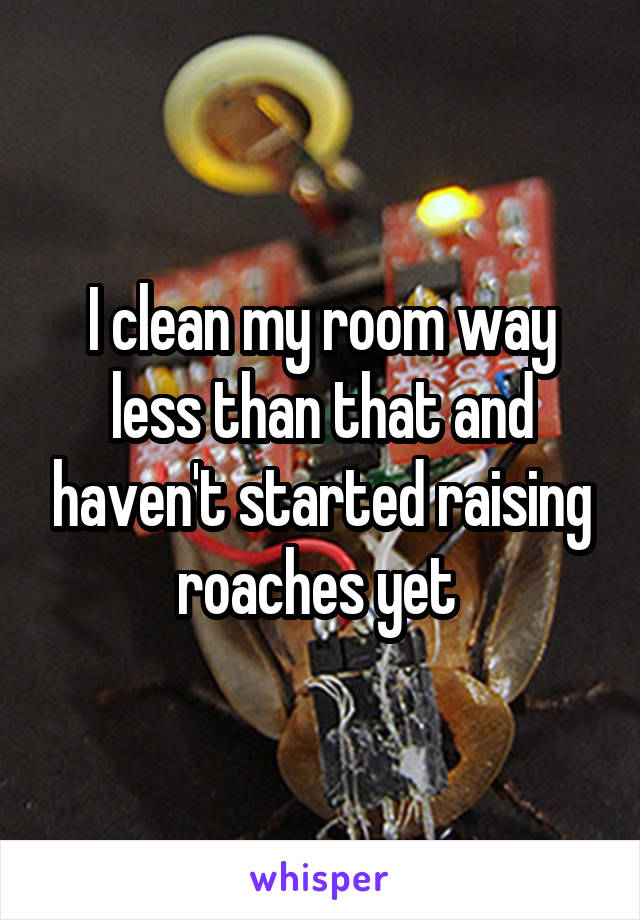 I clean my room way less than that and haven't started raising roaches yet 