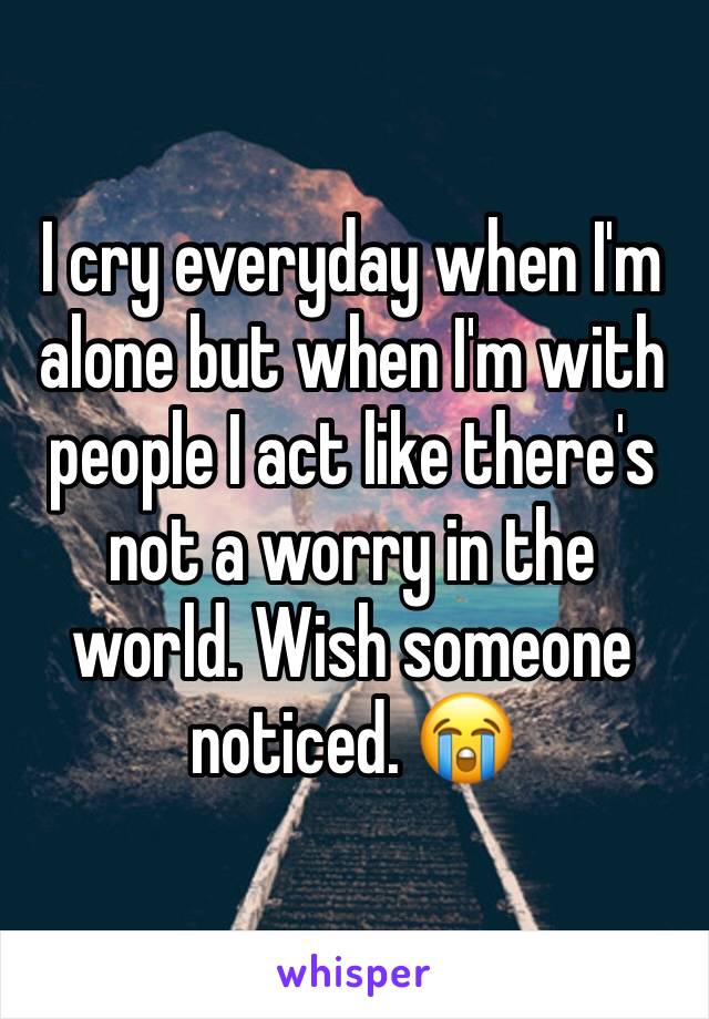 I cry everyday when I'm alone but when I'm with people I act like there's not a worry in the world. Wish someone noticed. 😭