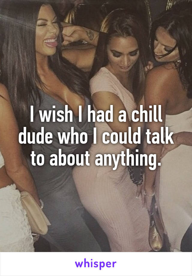 I wish I had a chill dude who I could talk to about anything.