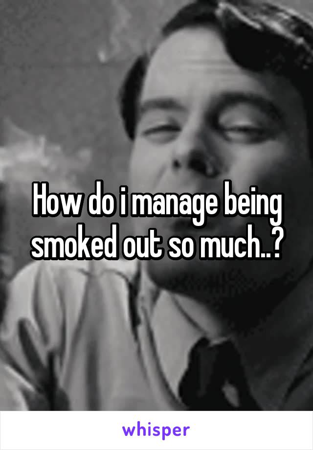 How do i manage being smoked out so much..?