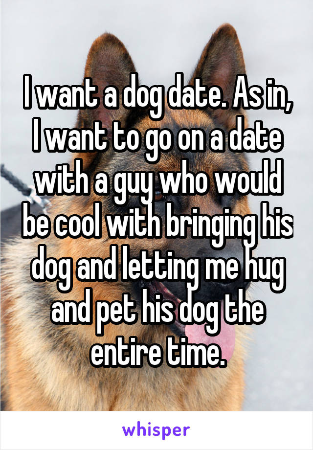 I want a dog date. As in, I want to go on a date with a guy who would be cool with bringing his dog and letting me hug and pet his dog the entire time.