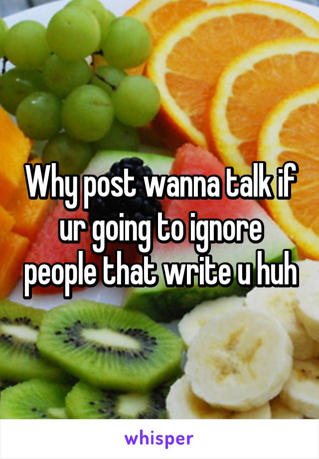Why post wanna talk if ur going to ignore people that write u huh