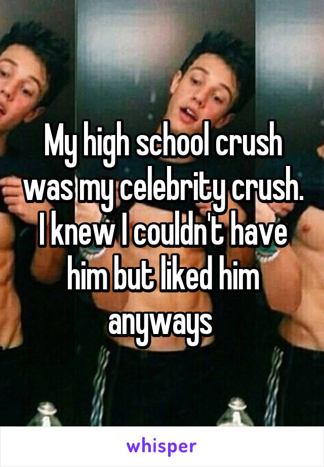 My high school crush was my celebrity crush. I knew I couldn't have him but liked him anyways 