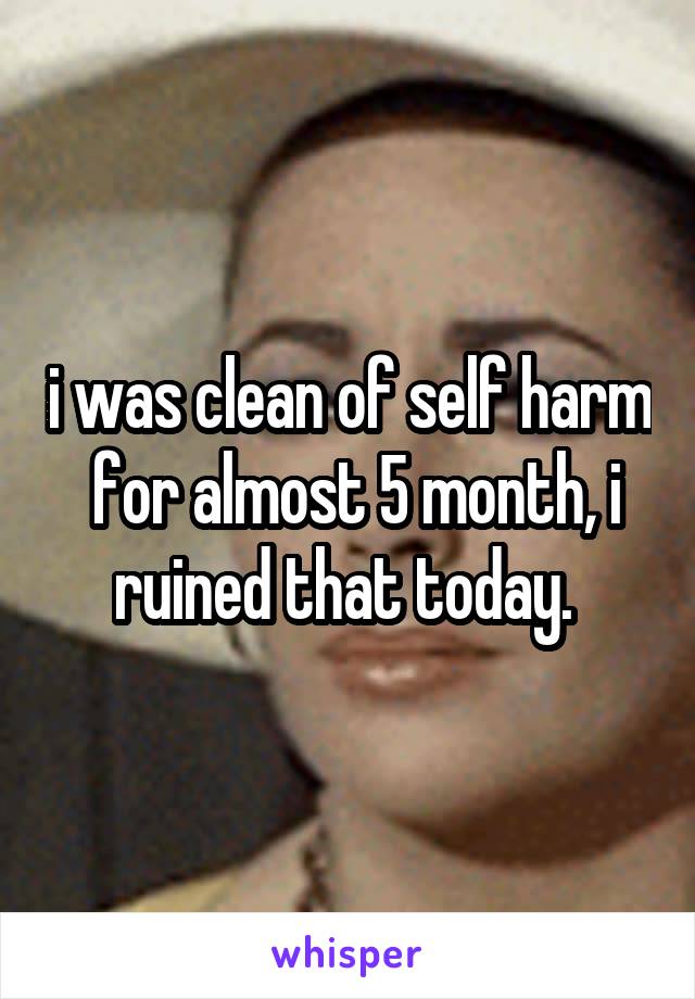i was clean of self harm  for almost 5 month, i ruined that today. 