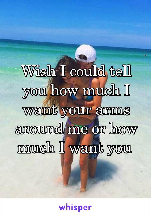 Wish I could tell you how much I want your arms around me or how much I want you 