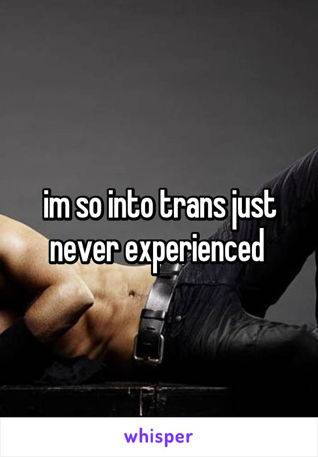 im so into trans just never experienced 