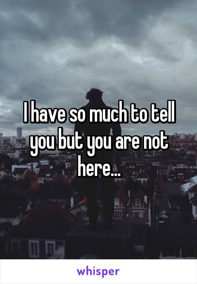 I have so much to tell you but you are not here...