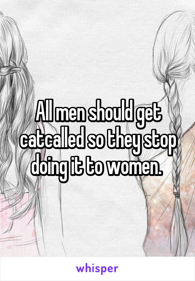 All men should get catcalled so they stop doing it to women. 