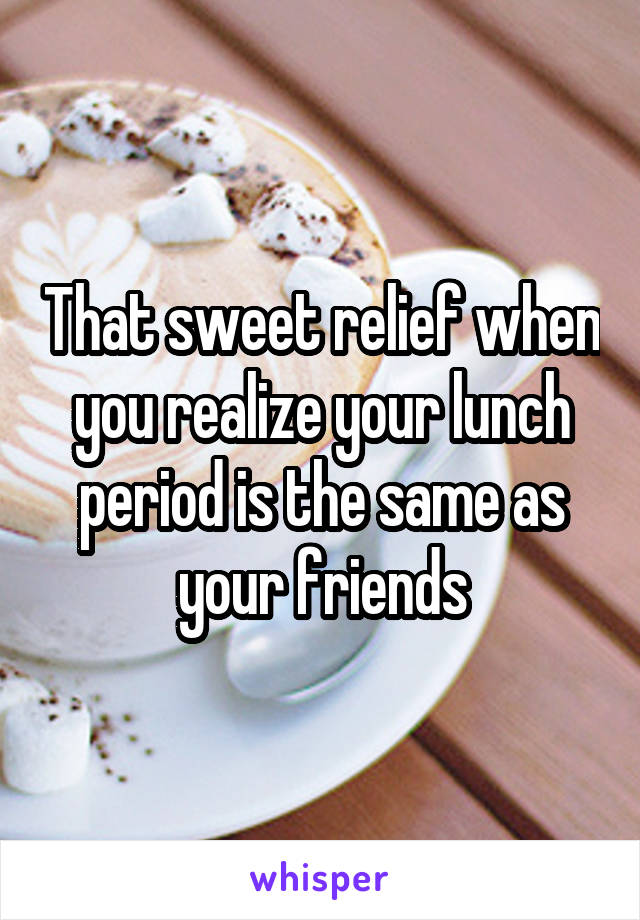 That sweet relief when you realize your lunch period is the same as your friends