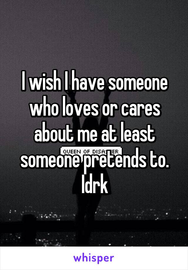 I wish I have someone who loves or cares about me at least someone pretends to. Idrk
