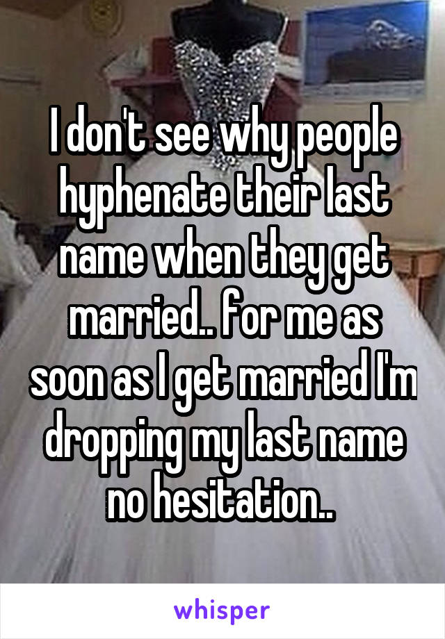 I don't see why people hyphenate their last name when they get married.. for me as soon as I get married I'm dropping my last name no hesitation.. 