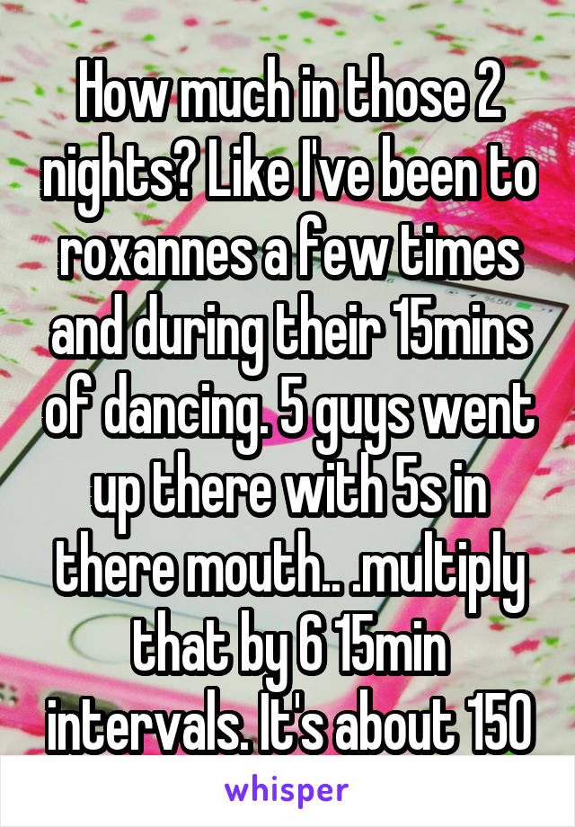 How much in those 2 nights? Like I've been to roxannes a few times and during their 15mins of dancing. 5 guys went up there with 5s in there mouth.. .multiply that by 6 15min intervals. It's about 150