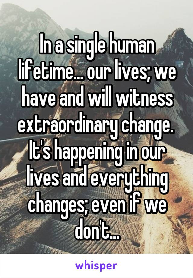 In a single human lifetime... our lives; we have and will witness extraordinary change. 
It's happening in our lives and everything changes; even if we don't...