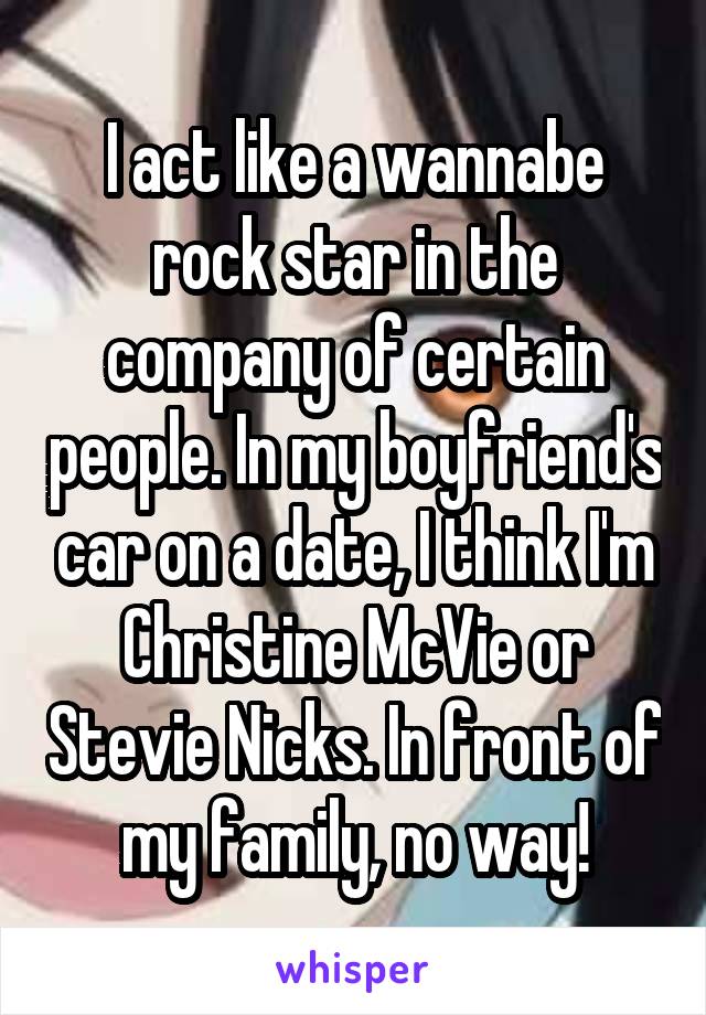 I act like a wannabe rock star in the company of certain people. In my boyfriend's car on a date, I think I'm Christine McVie or Stevie Nicks. In front of my family, no way!