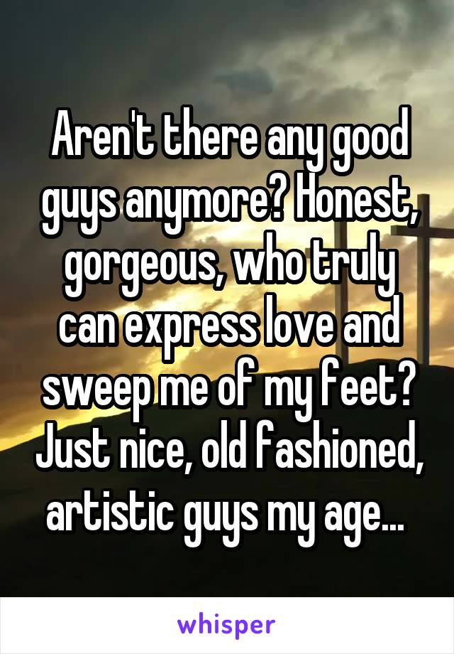 Aren't there any good guys anymore? Honest, gorgeous, who truly can express love and sweep me of my feet? Just nice, old fashioned, artistic guys my age... 