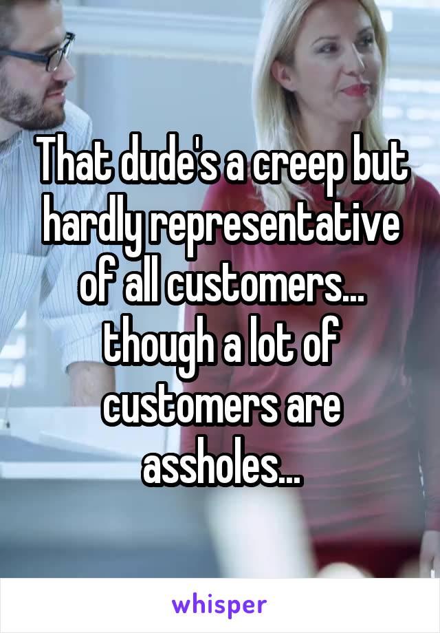 That dude's a creep but hardly representative of all customers... though a lot of customers are assholes...