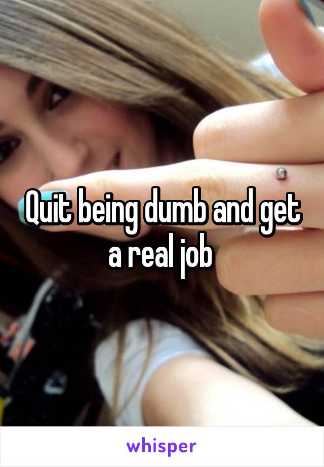 Quit being dumb and get a real job 