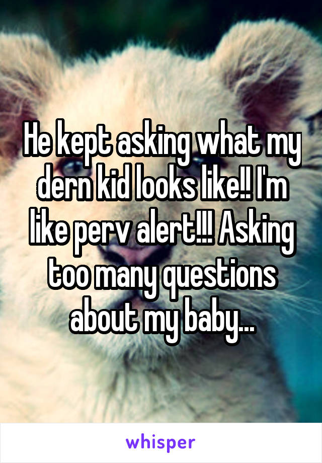 He kept asking what my dern kid looks like!! I'm like perv alert!!! Asking too many questions about my baby...