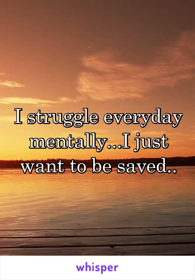 I struggle everyday mentally...I just want to be saved..