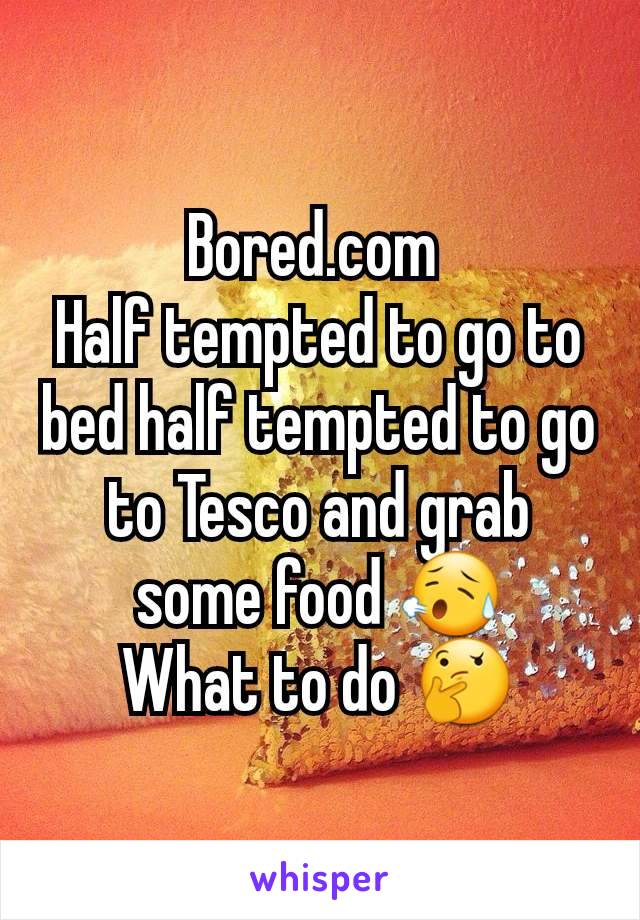 Bored.com 
Half tempted to go to bed half tempted to go to Tesco and grab some food 😥
What to do 🤔