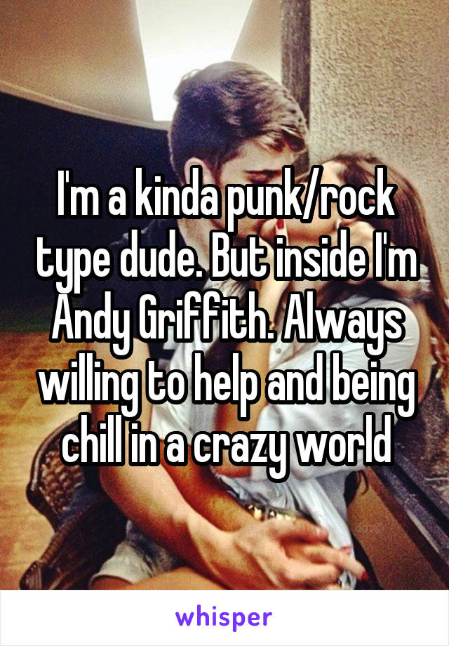 I'm a kinda punk/rock type dude. But inside I'm Andy Griffith. Always willing to help and being chill in a crazy world