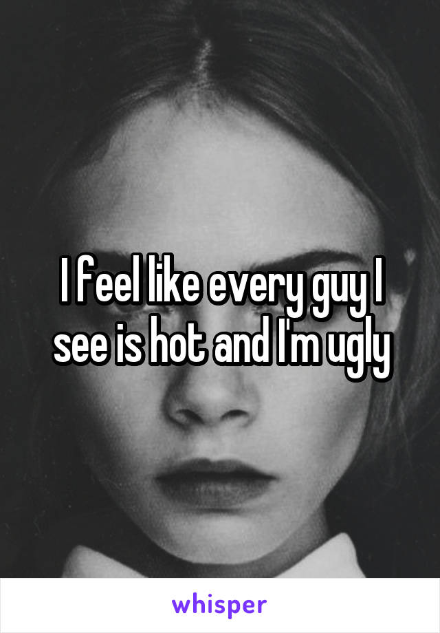 I feel like every guy I see is hot and I'm ugly