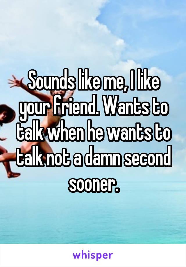 Sounds like me, I like your friend. Wants to talk when he wants to talk not a damn second sooner.