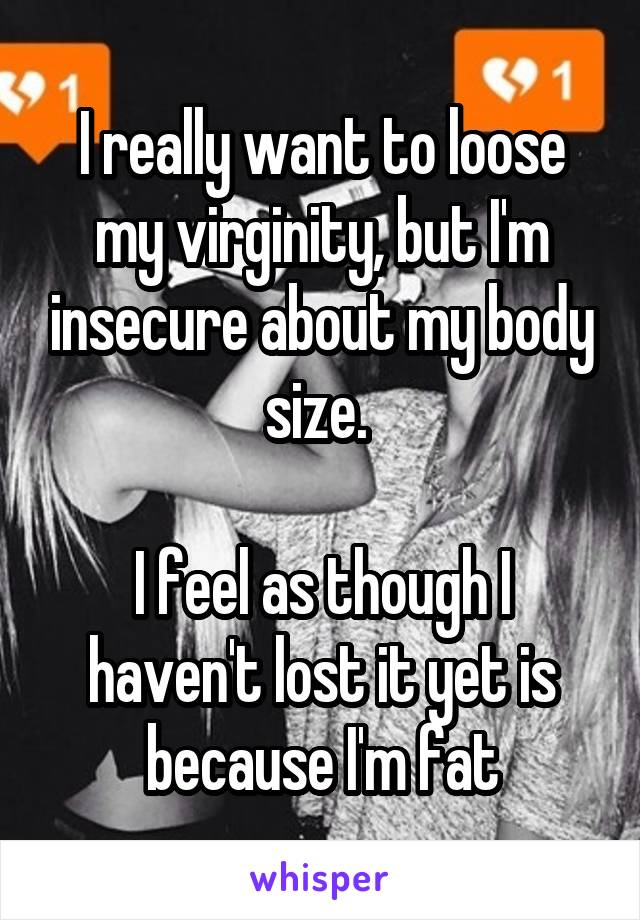I really want to loose my virginity, but I'm insecure about my body size. 

I feel as though I haven't lost it yet is because I'm fat