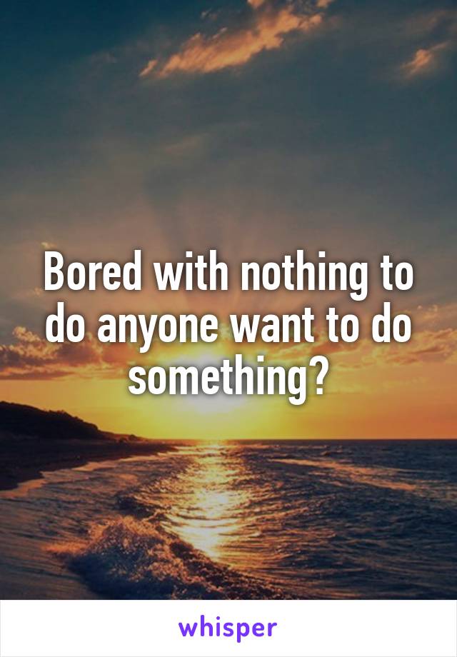 Bored with nothing to do anyone want to do something?