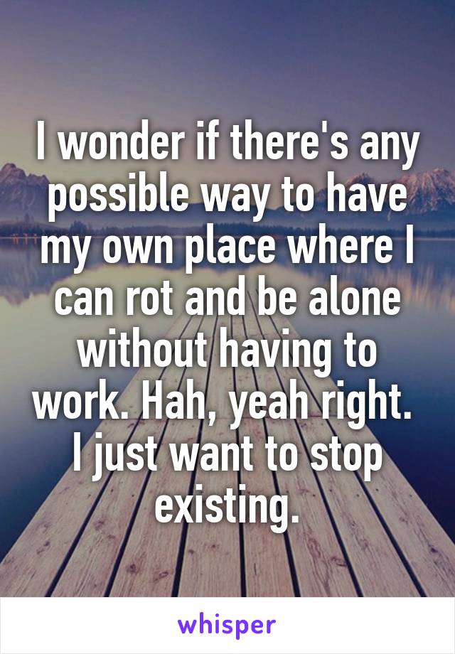 I wonder if there's any possible way to have my own place where I can rot and be alone without having to work. Hah, yeah right. 
I just want to stop existing.