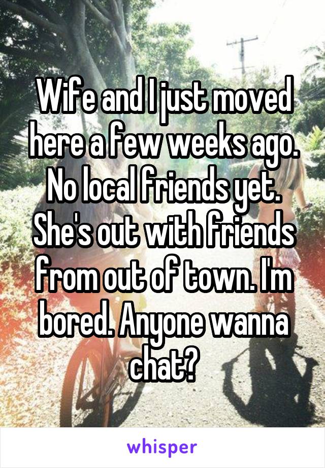Wife and I just moved here a few weeks ago. No local friends yet. She's out with friends from out of town. I'm bored. Anyone wanna chat?