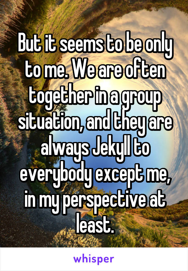 But it seems to be only to me. We are often together in a group situation, and they are always Jekyll to everybody except me, in my perspective at least.