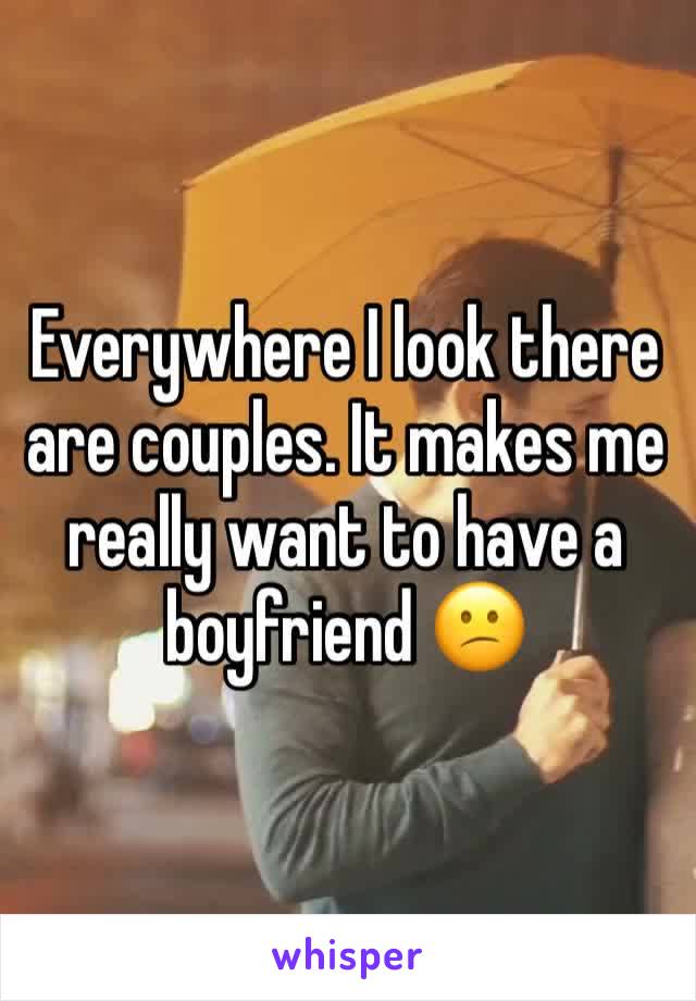 Everywhere I look there are couples. It makes me really want to have a boyfriend 😕